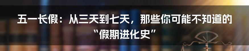 五一长假:从三天到七天,那些你可能不知道的“假期进化史”