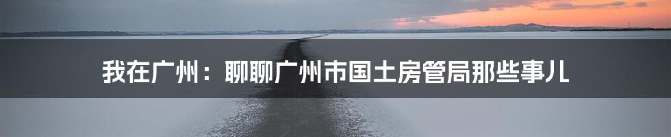 我在广州：聊聊广州市国土房管局那些事儿
