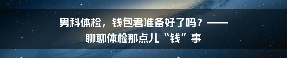 男科体检,钱包君准备好了吗?—— 聊聊体检那点儿“钱”事