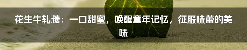 花生牛轧糖:一口甜蜜,唤醒童年记忆,征服味蕾的美味