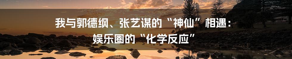 我与郭德纲、张艺谋的“神仙”相遇： 娱乐圈的“化学反应”