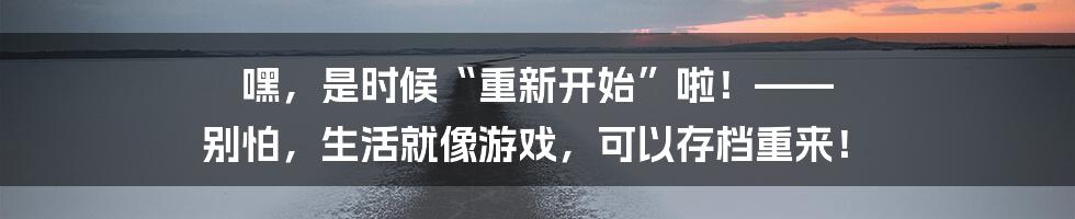 嘿,是时候“重新开始”啦!—— 别怕,生活就像游戏,可以存档重来!