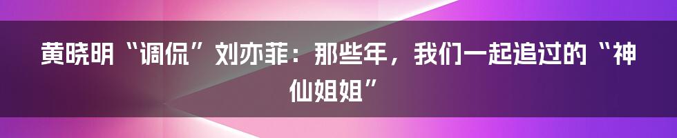 黄晓明“调侃”刘亦菲：那些年，我们一起追过的“神仙姐姐”