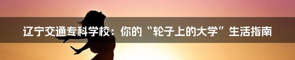 辽宁交通专科学校:你的“轮子上的大学”生活指南