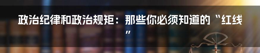 政治纪律和政治规矩：那些你必须知道的“红线”