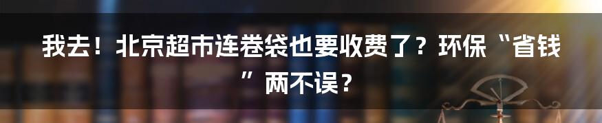 我去!北京超市连卷袋也要收费了?环保“省钱”两不误?