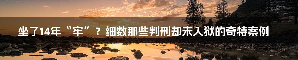 坐了14年“牢”？细数那些判刑却未入狱的奇特案例