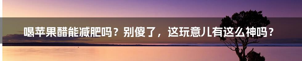喝苹果醋能减肥吗？别傻了，这玩意儿有这么神吗？