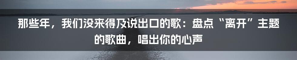 那些年，我们没来得及说出口的歌：盘点“离开”主题的歌曲，唱出你的心声