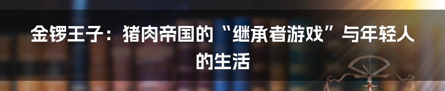 金锣王子:猪肉帝国的“继承者游戏”与年轻人的生活