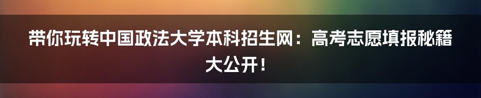 带你玩转中国政法大学本科招生网：高考志愿填报秘籍大公开！
