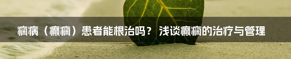 痫病（癫痫）患者能根治吗？ 浅谈癫痫的治疗与管理