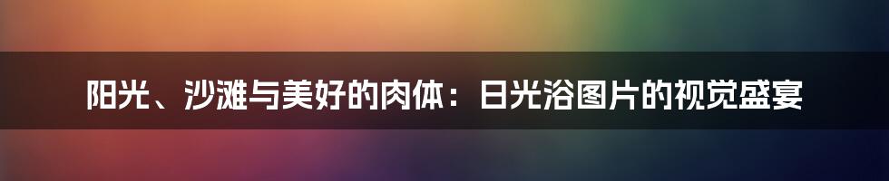 阳光、沙滩与美好的肉体:日光浴图片的视觉盛宴