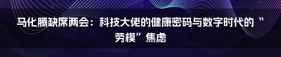 马化腾缺席两会：科技大佬的健康密码与数字时代的“劳模”焦虑