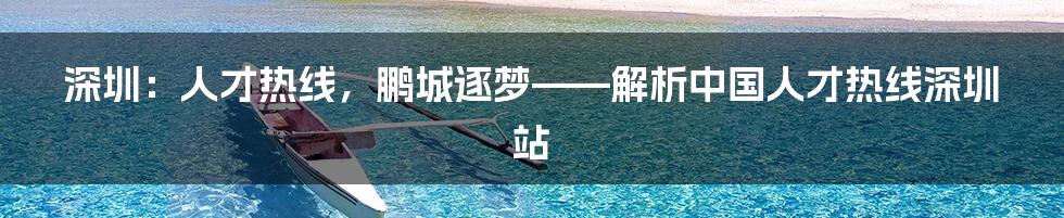深圳:人才热线,鹏城逐梦——解析中国人才热线深圳站