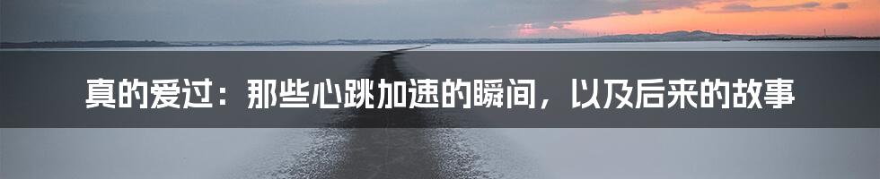 真的爱过：那些心跳加速的瞬间，以及后来的故事