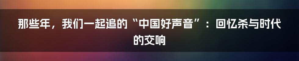 那些年，我们一起追的“中国好声音”：回忆杀与时代的交响