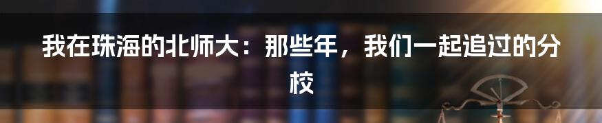 我在珠海的北师大：那些年，我们一起追过的分校