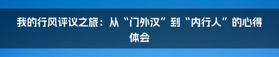我的行风评议之旅：从“门外汉”到“内行人”的心得体会