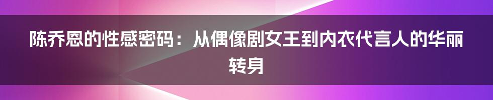 陈乔恩的性感密码：从偶像剧女王到内衣代言人的华丽转身