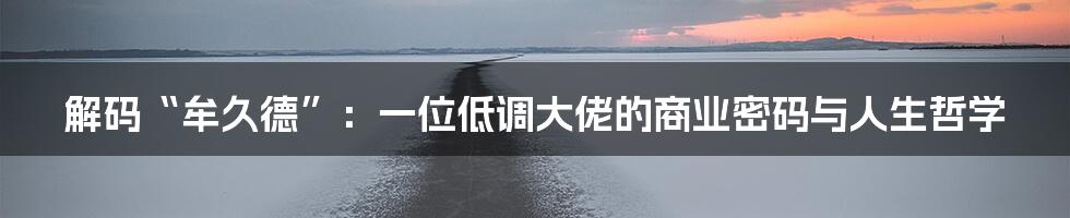 解码“牟久德”:一位低调大佬的商业密码与人生哲学