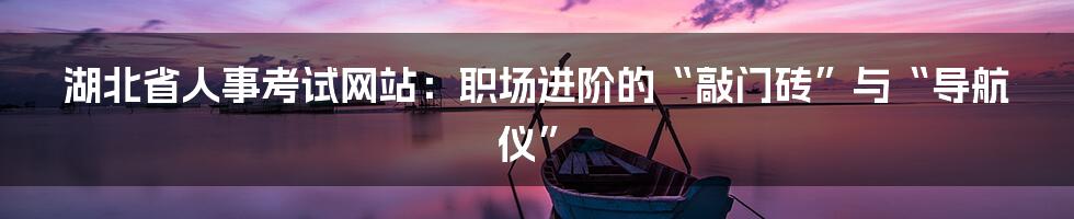 湖北省人事考试网站：职场进阶的“敲门砖”与“导航仪”