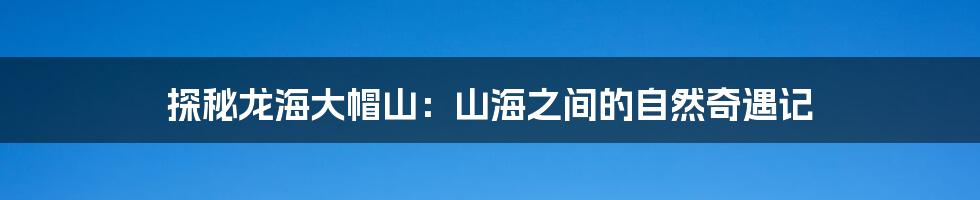 探秘龙海大帽山：山海之间的自然奇遇记