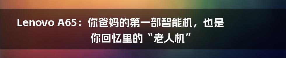 Lenovo A65：你爸妈的第一部智能机，也是你回忆里的“老人机”