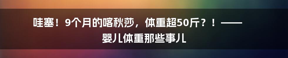 哇塞!9个月的喀秋莎,体重超50斤?!—— 婴儿体重那些事儿