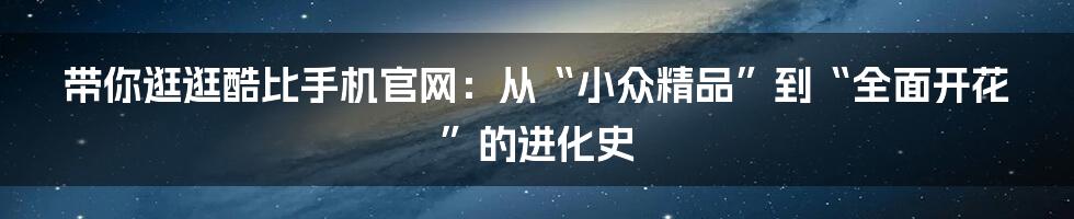 带你逛逛酷比手机官网：从“小众精品”到“全面开花”的进化史