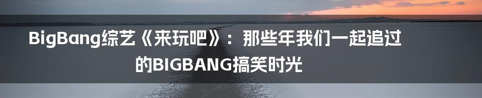 BigBang综艺《来玩吧》：那些年我们一起追过的BIGBANG搞笑时光