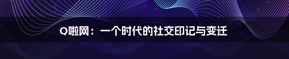 Q啦网：一个时代的社交印记与变迁