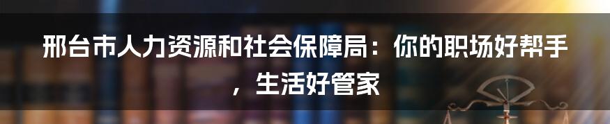 邢台市人力资源和社会保障局:你的职场好帮手,生活好管家