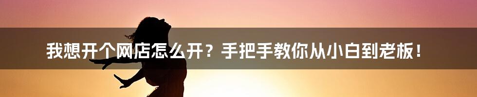 我想开个网店怎么开？手把手教你从小白到老板！