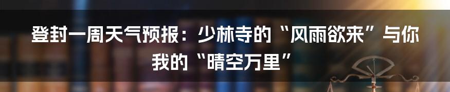 登封一周天气预报:少林寺的“风雨欲来”与你我的“晴空万里”