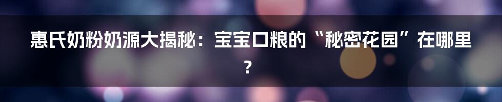 惠氏奶粉奶源大揭秘：宝宝口粮的“秘密花园”在哪里？