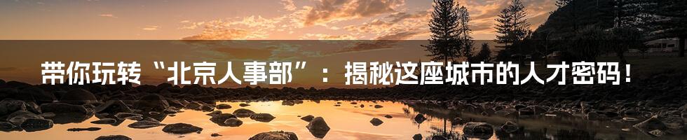 带你玩转“北京人事部”：揭秘这座城市的人才密码！
