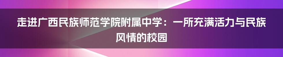 走进广西民族师范学院附属中学：一所充满活力与民族风情的校园