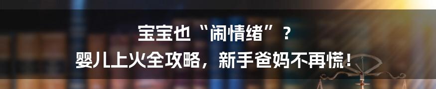 宝宝也“闹情绪”? 婴儿上火全攻略,新手爸妈不再慌!