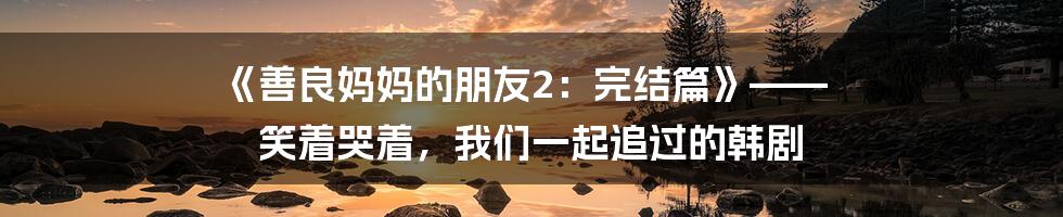 《善良妈妈的朋友2：完结篇》—— 笑着哭着，我们一起追过的韩剧