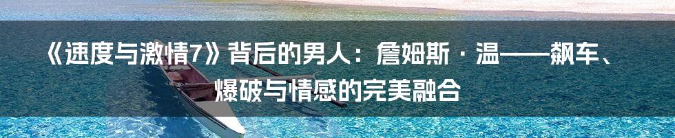《速度与激情7》背后的男人：詹姆斯·温——飙车、爆破与情感的完美融合