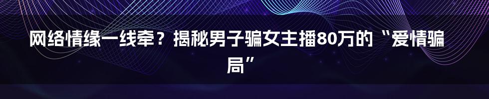 网络情缘一线牵？揭秘男子骗女主播80万的“爱情骗局”