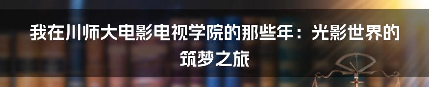 我在川师大电影电视学院的那些年：光影世界的筑梦之旅