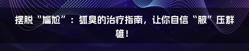 摆脱“尴尬”：狐臭的治疗指南，让你自信“腋”压群雄！