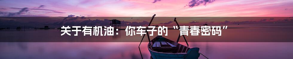 关于有机油：你车子的“青春密码”