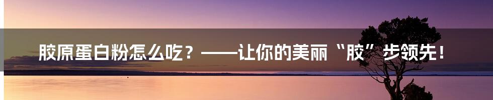 胶原蛋白粉怎么吃?——让你的美丽“胶”步领先!