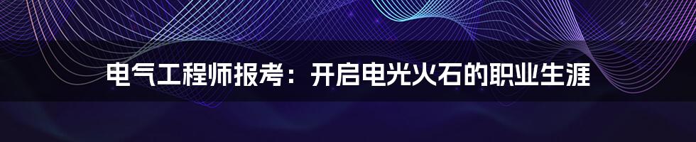 电气工程师报考：开启电光火石的职业生涯