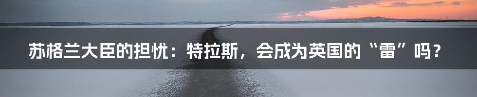 苏格兰大臣的担忧:特拉斯,会成为英国的“雷”吗?