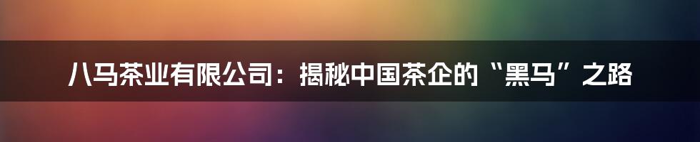 八马茶业有限公司:揭秘中国茶企的“黑马”之路