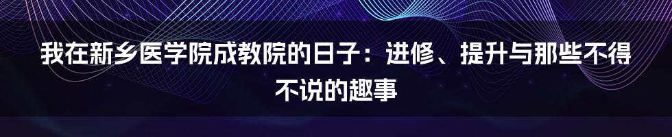 我在新乡医学院成教院的日子：进修、提升与那些不得不说的趣事